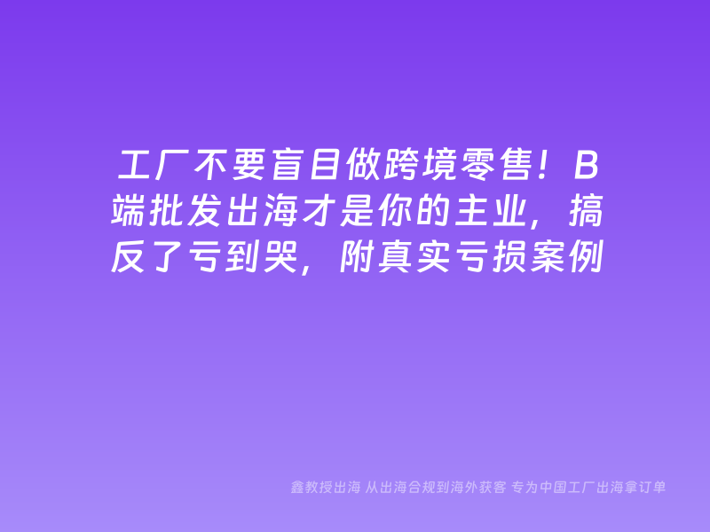 工厂不要盲目做跨境零售！B端批发出海才是你的主业，搞反了亏到哭，附真实亏损案例