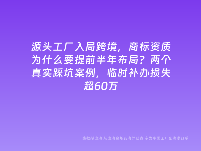 源头工厂入局跨境，商标资质为什么要提前半年布局？两个真实踩坑案例，临时补办损失超60万