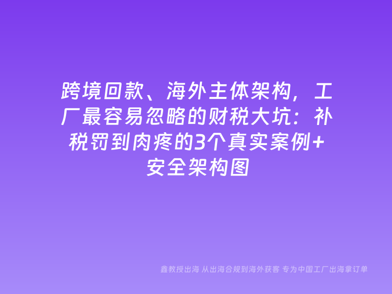 跨境回款、海外主体架构，工厂最容易忽略的财税大坑：补税罚到肉疼的3个真实案例+安全架构图