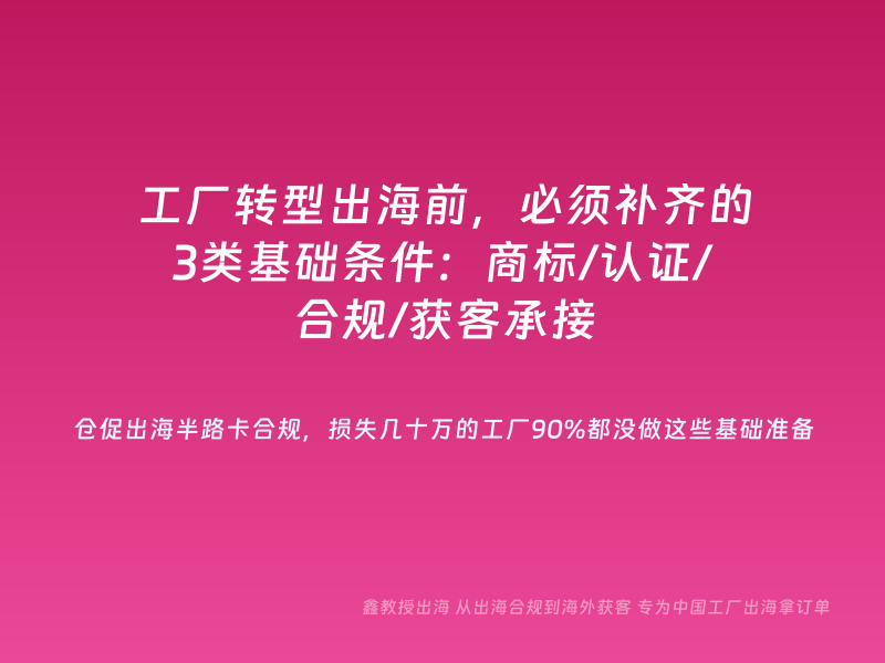 工厂转型出海前，必须补齐的3类基础条件：商标/认证/合规/获客承接