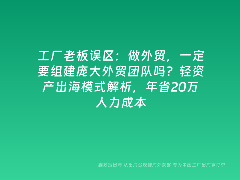 工厂老板误区：做外贸，一定要组建庞大外贸团队吗？轻资产出海模式解析，年省20万人力成本